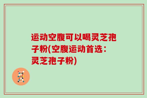 运动空腹可以喝灵芝孢子粉(空腹运动首选:灵芝孢子粉) 运动空腹可以喝灵芝孢子粉(空腹运动首选:灵芝孢子粉)