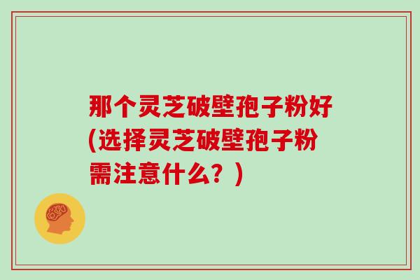 那个灵芝破壁孢子粉好(选择灵芝破壁孢子粉需注意什么?) 那个灵芝破壁孢子粉好(选择灵芝破壁孢子粉需注意什么?)
