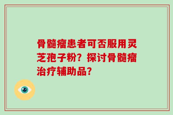 骨髓瘤患者可否服用灵芝孢子粉?探讨骨髓瘤辅助品? 骨髓瘤患者可否服用灵芝孢子粉?探讨骨髓瘤辅助品?