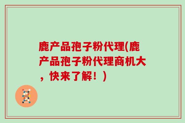 鹿产品孢子粉代理(鹿产品孢子粉代理商机大，快来了解！)