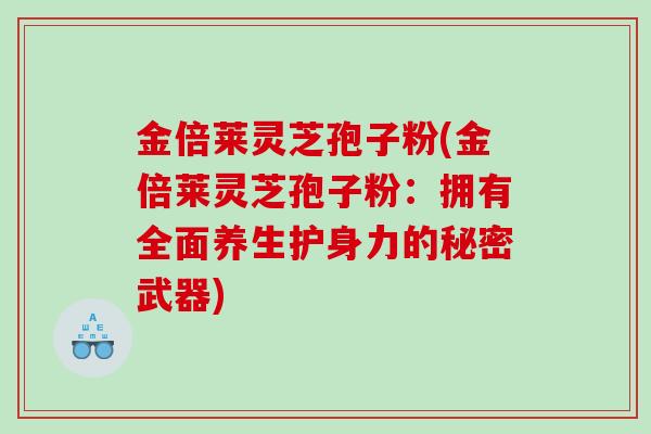 金倍莱灵芝孢子粉(金倍莱灵芝孢子粉:拥有全面养生护身力的秘密武器) 金倍莱灵芝孢子粉(金倍莱灵芝孢子粉:拥有全面养生护身力的秘密武器)