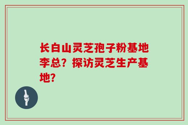 长白山灵芝孢子粉基地李总?探访灵芝生产基地? 长白山灵芝孢子粉基地李总?探访灵芝生产基地?