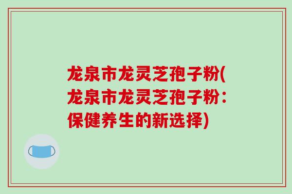 龙泉市龙灵芝孢子粉(龙泉市龙灵芝孢子粉：保健养生的新选择)