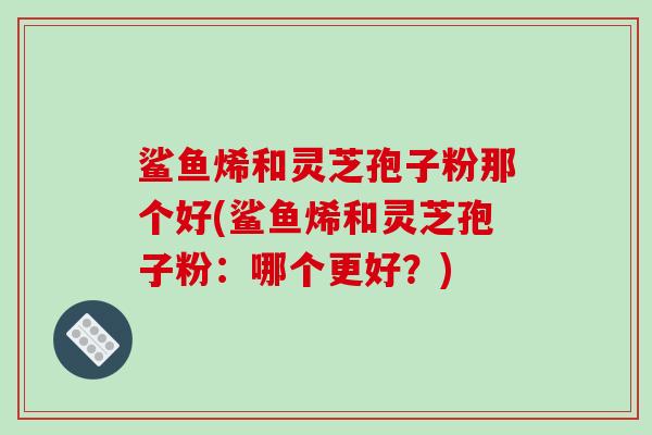鲨鱼烯和灵芝孢子粉那个好(鲨鱼烯和灵芝孢子粉：哪个更好？)