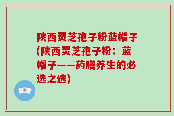 陕西灵芝孢子粉蓝帽子(陕西灵芝孢子粉：蓝帽子——药膳养生的必选之选)