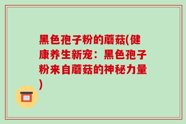 黑色孢子粉的蘑菇(健康养生新宠:黑色孢子粉来自蘑菇的神秘力量) 黑色孢子粉的蘑菇(健康养生新宠:黑色孢子粉来自蘑菇的神秘力量)