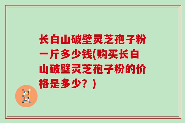 长白山破壁灵芝孢子粉一斤多少钱(购买长白山破壁灵芝孢子粉的价格是多少？)