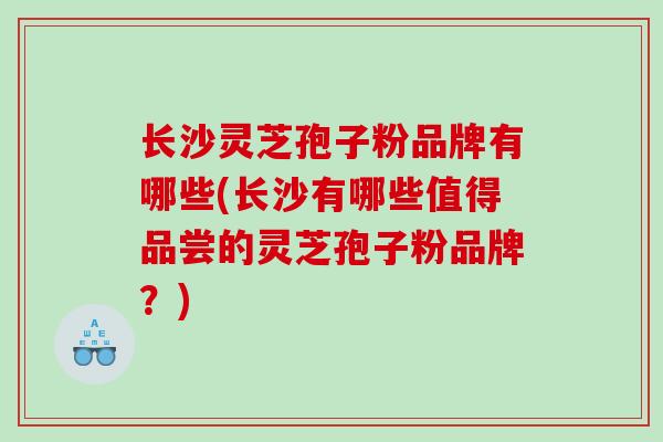 长沙灵芝孢子粉品牌有哪些(长沙有哪些值得品尝的灵芝孢子粉品牌？)