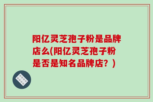 阳亿灵芝孢子粉是品牌店么(阳亿灵芝孢子粉是否是知名品牌店？)