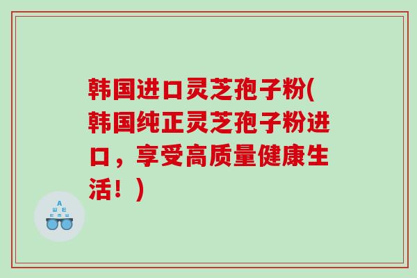 韩国进口灵芝孢子粉(韩国纯正灵芝孢子粉进口，享受高质量健康生活！)