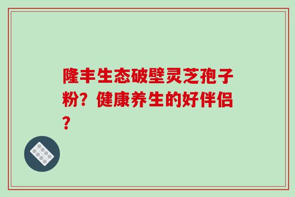 隆丰生态破壁灵芝孢子粉？健康养生的好伴侣？