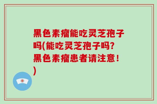 黑色素瘤能吃灵芝孢子吗(能吃灵芝孢子吗？黑色素瘤患者请注意！)