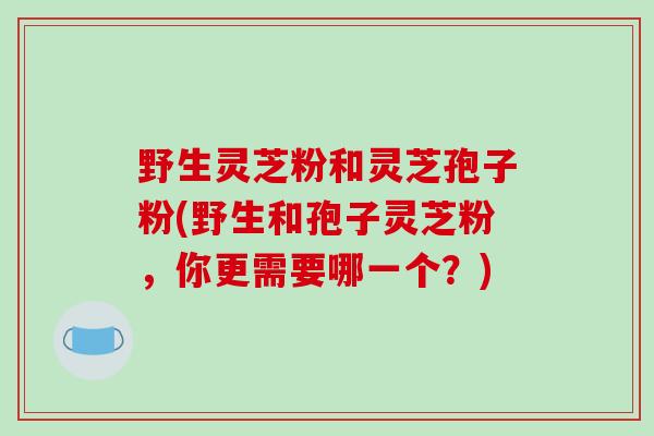 野生灵芝粉和灵芝孢子粉(野生和孢子灵芝粉，你更需要哪一个？)