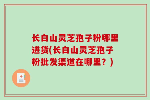长白山灵芝孢子粉哪里进货(长白山灵芝孢子粉批发渠道在哪里？)