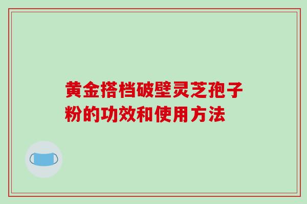 黄金搭档破壁灵芝孢子粉的功效和使用方法