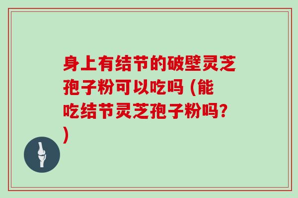 身上有结节的破壁灵芝孢子粉可以吃吗 (能吃结节灵芝孢子粉吗？)