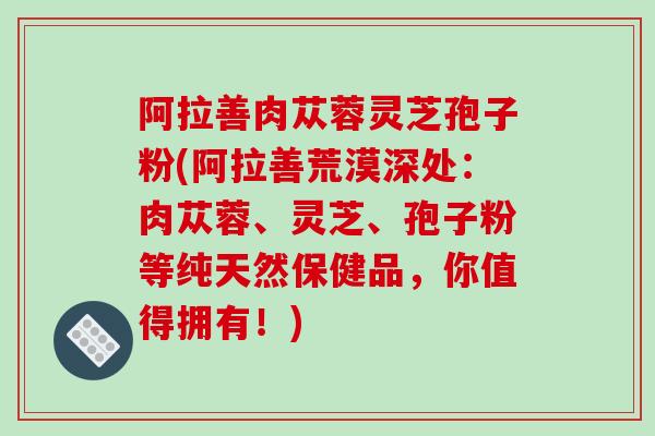 阿拉善肉苁蓉灵芝孢子粉(阿拉善荒漠深处：肉苁蓉、灵芝、孢子粉等纯天然保健品，你值得拥有！)
