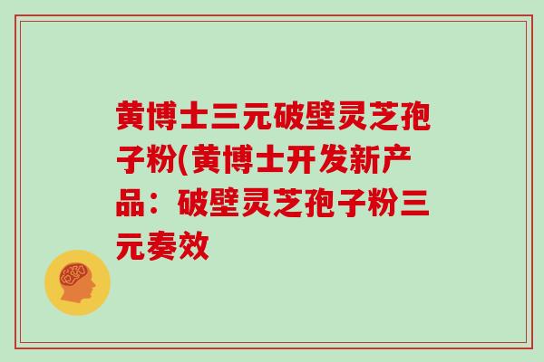 黄博士三元破壁灵芝孢子粉(黄博士开发新产品：破壁灵芝孢子粉三元奏效