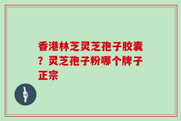 香港林芝灵芝孢子胶囊？灵芝孢子粉哪个牌子正宗