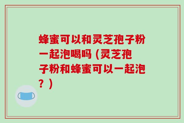蜂蜜可以和灵芝孢子粉一起泡喝吗 (灵芝孢子粉和蜂蜜可以一起泡？)