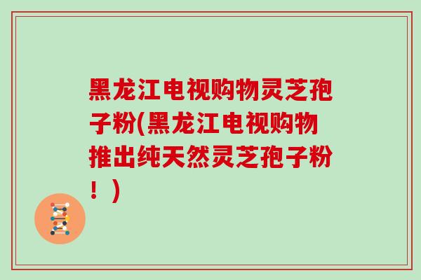 黑龙江电视购物灵芝孢子粉(黑龙江电视购物推出纯天然灵芝孢子粉！)