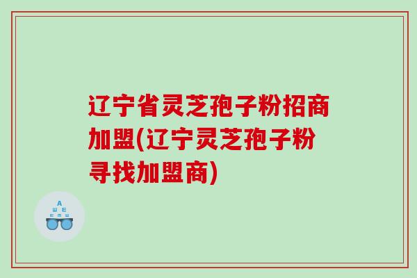 辽宁省灵芝孢子粉招商加盟(辽宁灵芝孢子粉寻找加盟商)