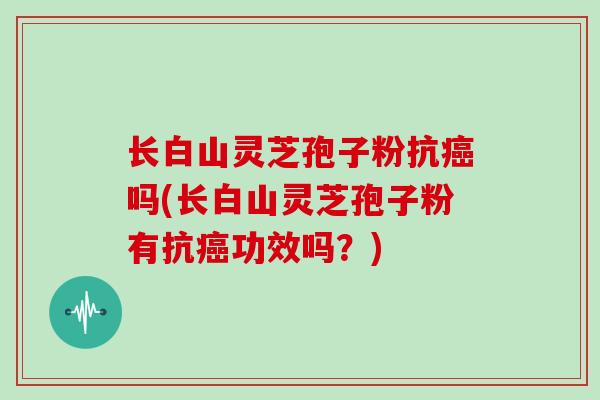 长白山灵芝孢子粉抗吗(长白山灵芝孢子粉有抗功效吗?) 长白山灵芝孢子粉抗吗(长白山灵芝孢子粉有抗功效吗?)