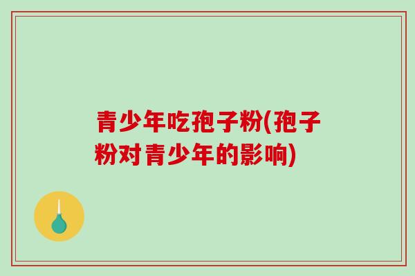 青少年吃孢子粉(孢子粉对青少年的影响)