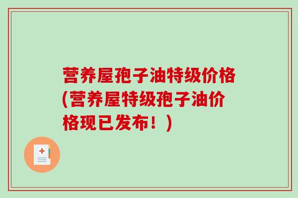 营养屋孢子油特级价格(营养屋特级孢子油价格现已发布!) 营养屋孢子油特级价格(营养屋特级孢子油价格现已发布!)