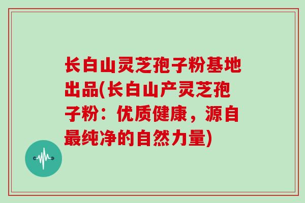 长白山灵芝孢子粉基地出品(长白山产灵芝孢子粉:优质健康,源自纯净的自然力量) 长白山灵芝孢子粉基地出品(长白山产灵芝孢子粉:优质健康,源自纯净的自然力量)