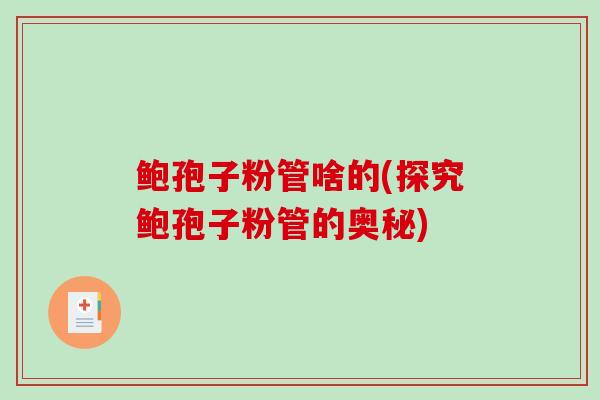 鲍孢子粉管啥的(探究鲍孢子粉管的奥秘) 鲍孢子粉管啥的(探究鲍孢子粉管的奥秘)