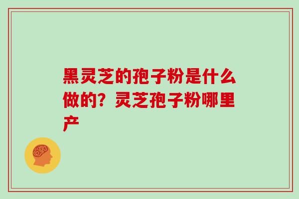黑灵芝的孢子粉是什么做的?灵芝孢子粉哪里产 黑灵芝的孢子粉是什么做的?灵芝孢子粉哪里产