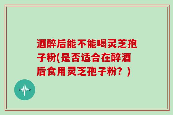 酒醉后能不能喝灵芝孢子粉(是否适合在醉酒后食用灵芝孢子粉？)