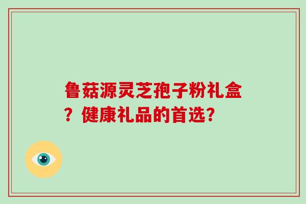 鲁菇源灵芝孢子粉礼盒?健康礼品的首选? 鲁菇源灵芝孢子粉礼盒?健康礼品的首选?
