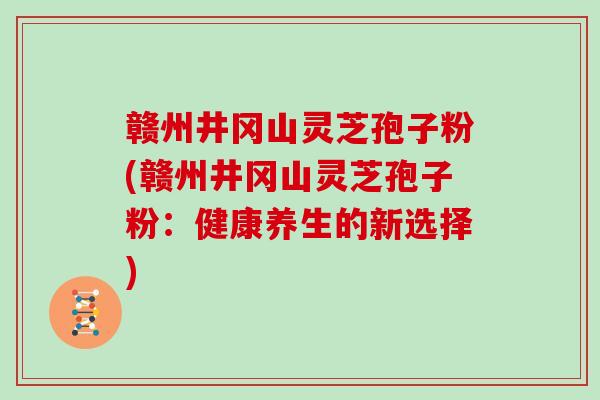 赣州井冈山灵芝孢子粉(赣州井冈山灵芝孢子粉：健康养生的新选择)