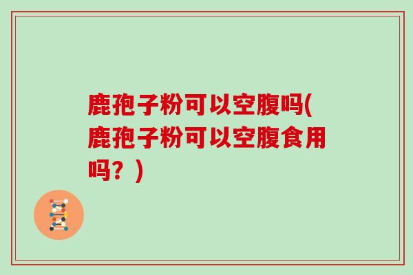鹿孢子粉可以空腹吗(鹿孢子粉可以空腹食用吗？)