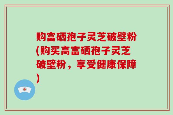 购富硒孢子灵芝破壁粉(购买高富硒孢子灵芝破壁粉，享受健康保障)