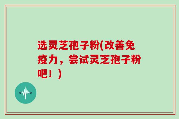 选灵芝孢子粉(改善免疫力，尝试灵芝孢子粉吧！)