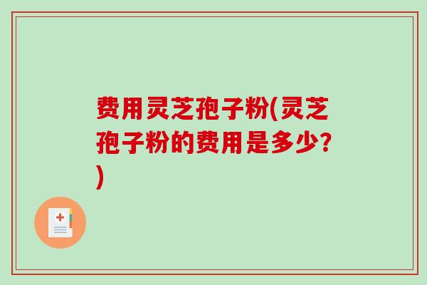 费用灵芝孢子粉(灵芝孢子粉的费用是多少？)