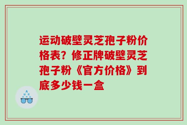 运动破壁灵芝孢子粉价格表？修正牌破壁灵芝孢子粉《官方价格》到底多少钱一盒