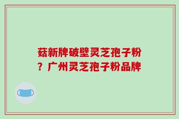 菇新牌破壁灵芝孢子粉？广州灵芝孢子粉品牌