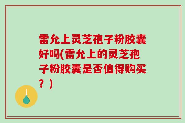 雷允上灵芝孢子粉胶囊好吗(雷允上的灵芝孢子粉胶囊是否值得购买？)