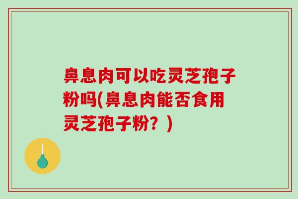 鼻息肉可以吃灵芝孢子粉吗(鼻息肉能否食用灵芝孢子粉？)