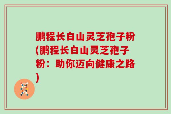 鹏程长白山灵芝孢子粉(鹏程长白山灵芝孢子粉：助你迈向健康之路)