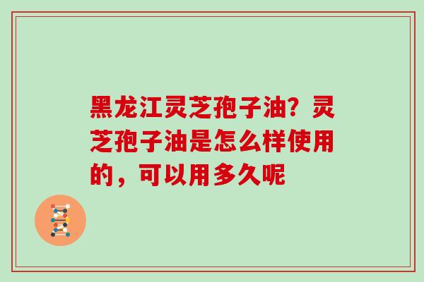 黑龙江灵芝孢子油？灵芝孢子油是怎么样使用的，可以用多久呢