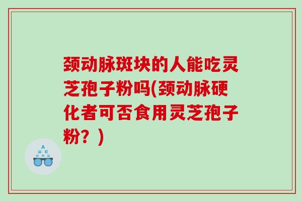 颈动脉斑块的人能吃灵芝孢子粉吗(颈者可否食用灵芝孢子粉？)