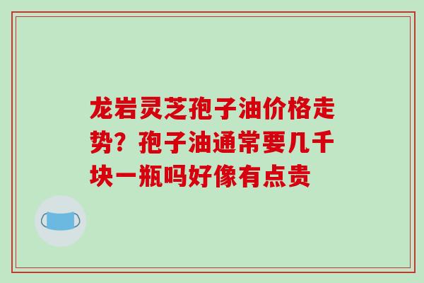龙岩灵芝孢子油价格走势？孢子油通常要几千块一瓶吗好像有点贵