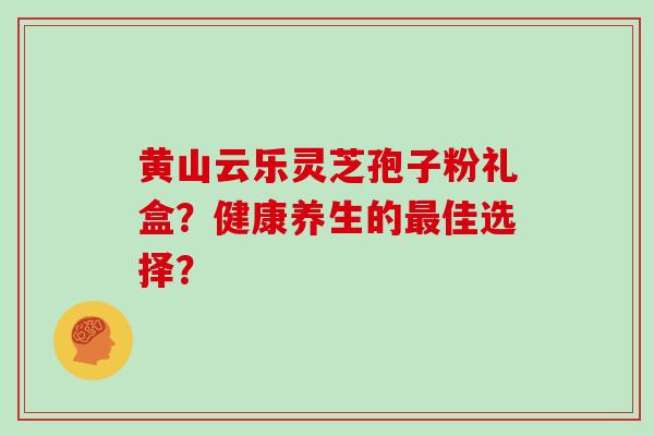 黄山云乐灵芝孢子粉礼盒？健康养生的佳选择？