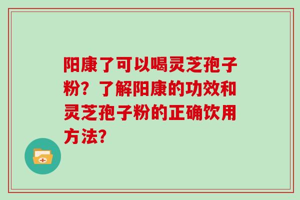 阳康了可以喝灵芝孢子粉？了解阳康的功效和灵芝孢子粉的正确饮用方法？