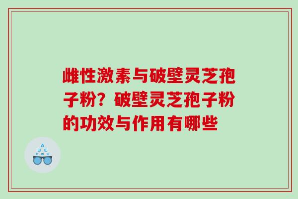 雌性激素与破壁灵芝孢子粉？破壁灵芝孢子粉的功效与作用有哪些